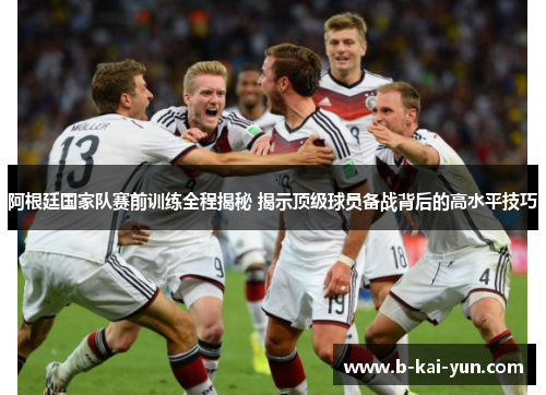 阿根廷国家队赛前训练全程揭秘 揭示顶级球员备战背后的高水平技巧